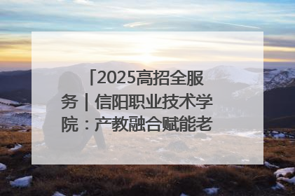 2025高招全服务｜信阳职业技术学院：产教融合赋能老区高质量发展