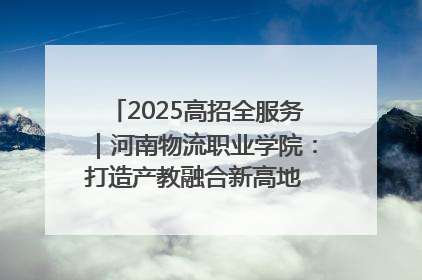 2025高招全服务｜河南物流职业学院：打造产教融合新高地 推动高质量快速发展