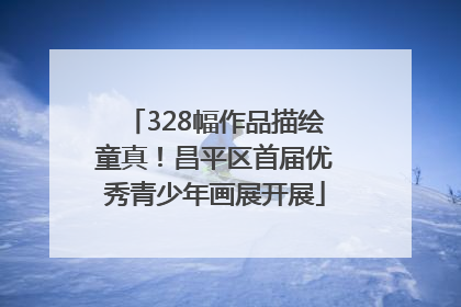 328幅作品描绘童真！昌平区首届优秀青少年画展开展