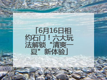 6月16日相约石门！六大玩法解锁“清爽一夏”新体验