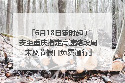 6月18日零时起 广安至重庆指定高速路段周末及节假日免费通行