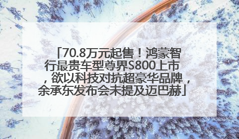 70.8万元起售!鸿蒙智行最贵车型尊界S800上市,欲以科技对抗超豪华品牌,余承东发布会未提及迈巴赫